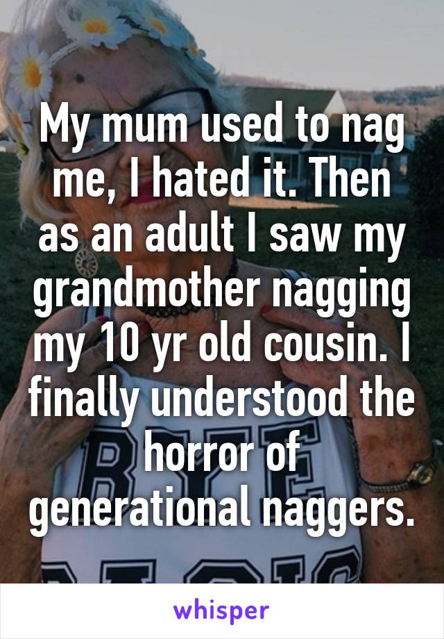 My mum used to nag me, I hated it. Then as an adult I saw my grandmother nagging my 10 yr old cousin. I finally understood the horror of generational naggers.