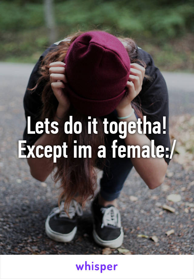 Lets do it togetha! Except im a female:/
