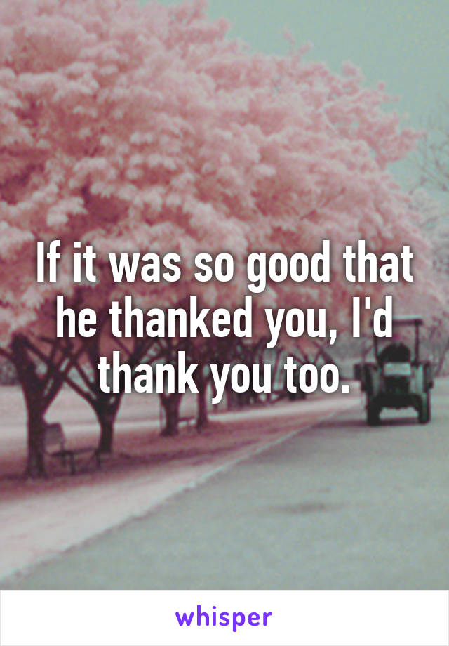 If it was so good that he thanked you, I'd thank you too.