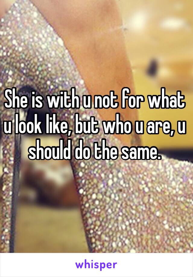 She is with u not for what u look like, but who u are, u should do the same. 