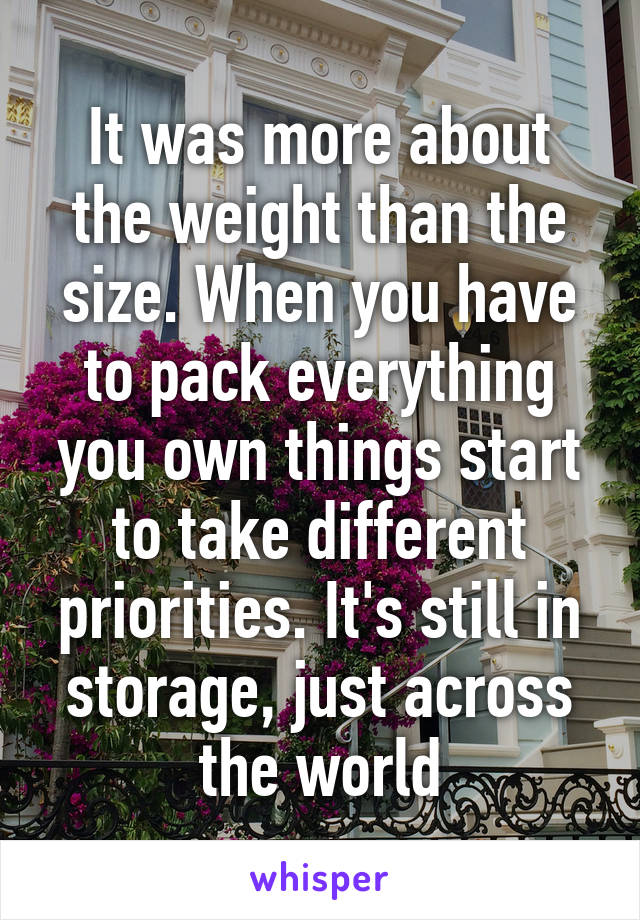 It was more about the weight than the size. When you have to pack everything you own things start to take different priorities. It's still in storage, just across the world