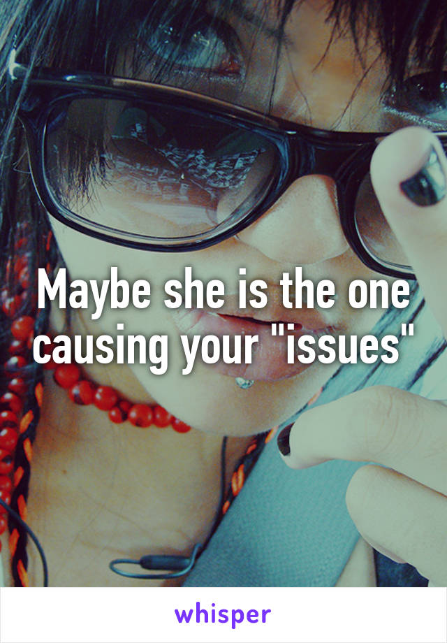 Maybe she is the one causing your "issues"