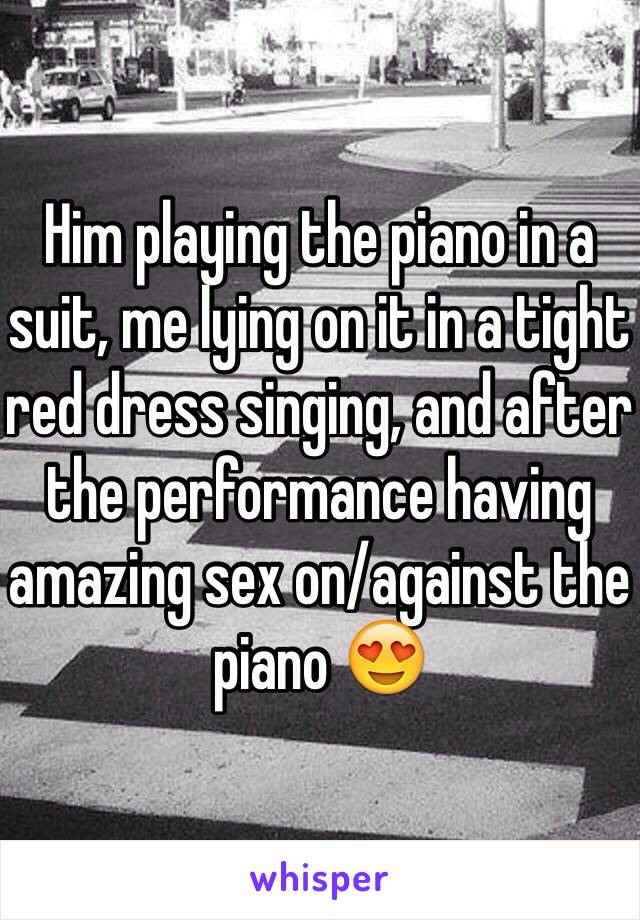 Him playing the piano in a suit, me lying on it in a tight red dress singing, and after the performance having amazing sex on/against the piano 😍