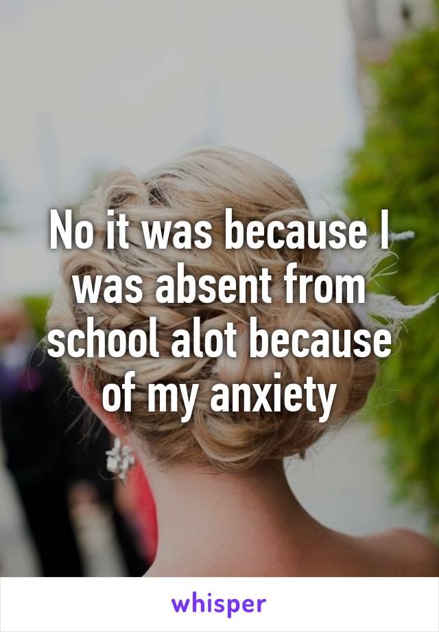 No it was because I was absent from school alot because of my anxiety