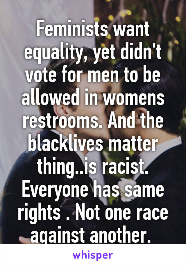 Feminists want equality, yet didn't vote for men to be allowed in womens restrooms. And the blacklives matter thing..is racist. Everyone has same rights . Not one race against another. 