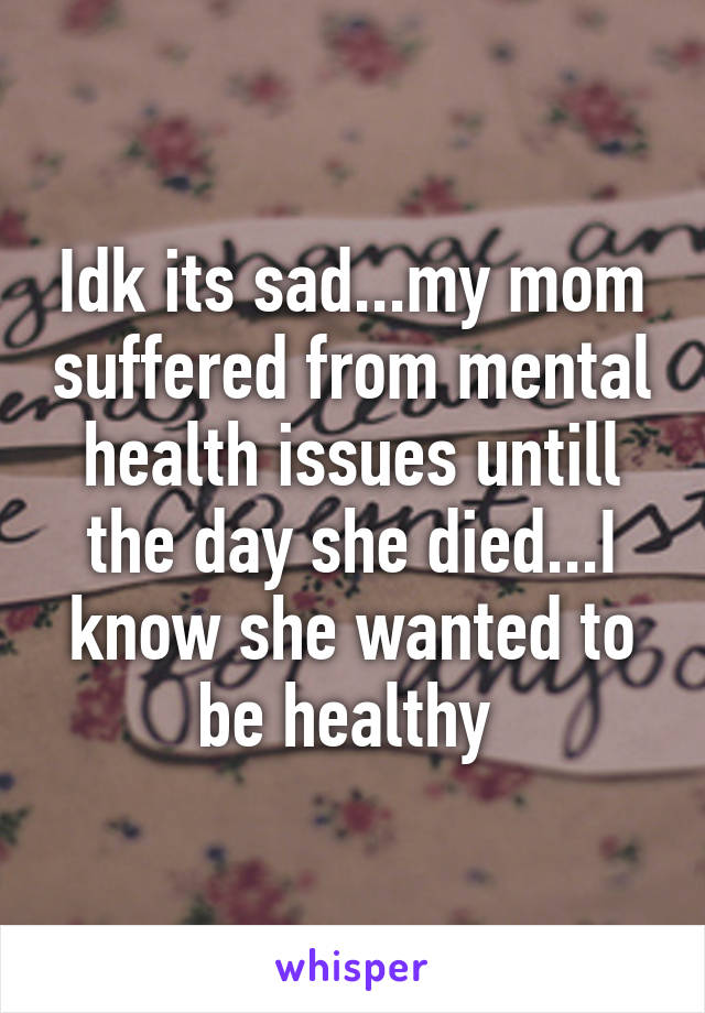 Idk its sad...my mom suffered from mental health issues untill the day she died...I know she wanted to be healthy 