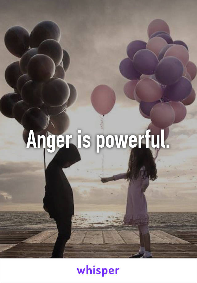 Anger is powerful.