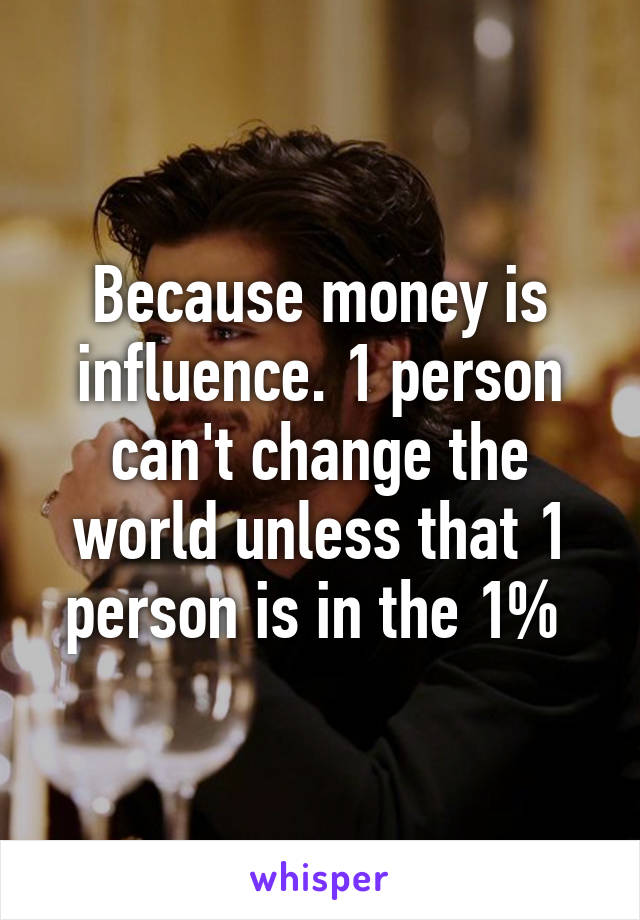 Because money is influence. 1 person can't change the world unless that 1 person is in the 1% 