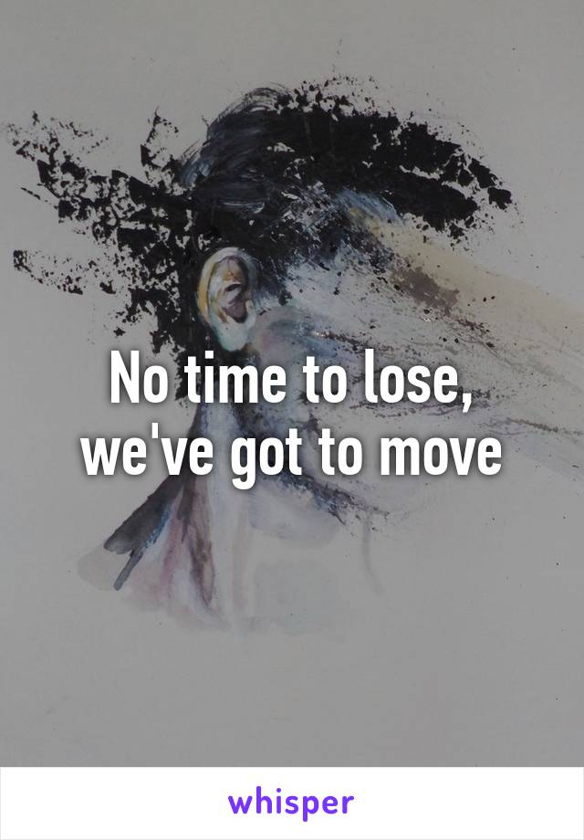 No time to lose, we've got to move