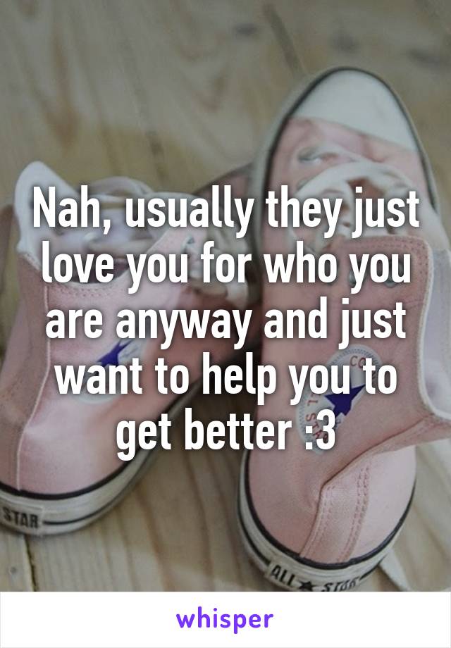 Nah, usually they just love you for who you are anyway and just want to help you to get better :3