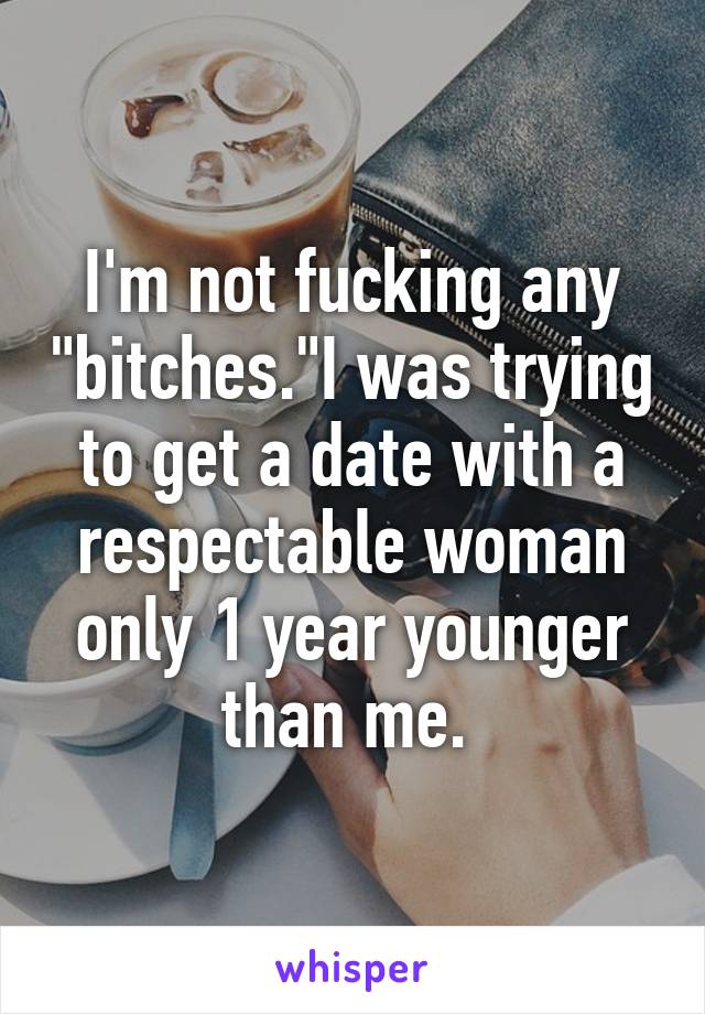 I'm not fucking any "bitches."I was trying to get a date with a respectable woman only 1 year younger than me. 