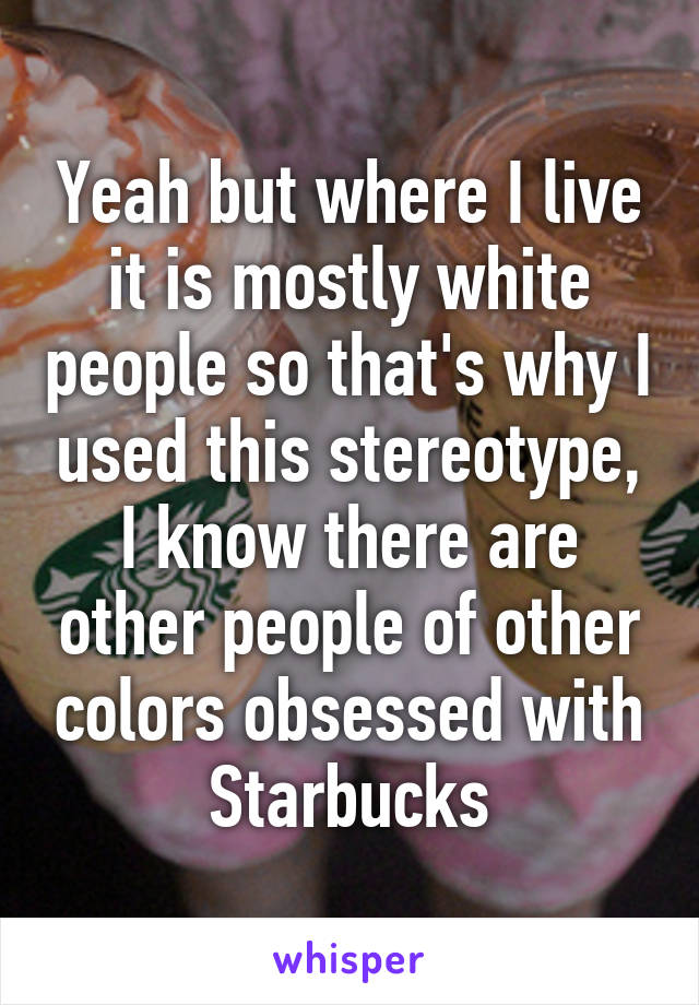 Yeah but where I live it is mostly white people so that's why I used this stereotype, I know there are other people of other colors obsessed with Starbucks