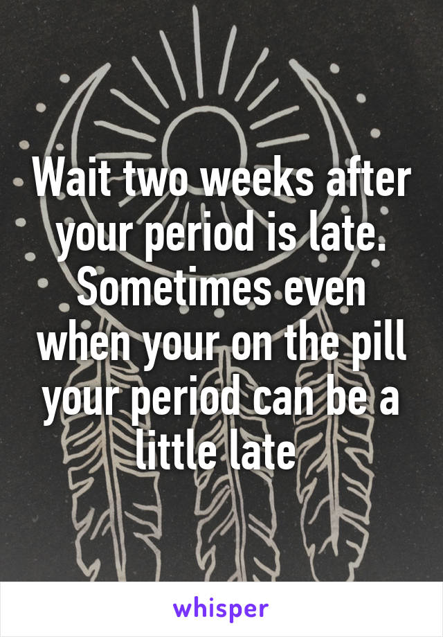 Wait two weeks after your period is late. Sometimes even when your on the pill your period can be a little late 