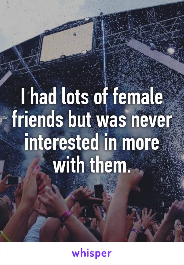 I had lots of female friends but was never interested in more
with them.