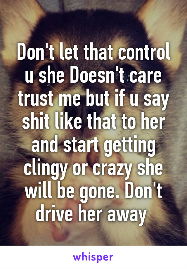 Don't let that control u she Doesn't care trust me but if u say shit like that to her and start getting clingy or crazy she will be gone. Don't drive her away 
