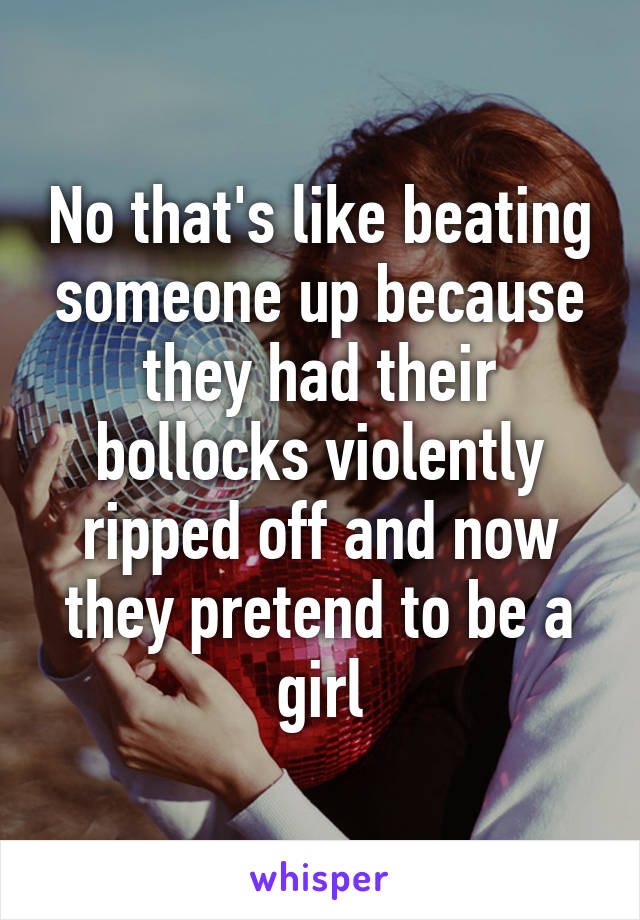 No that's like beating someone up because they had their bollocks violently ripped off and now they pretend to be a girl