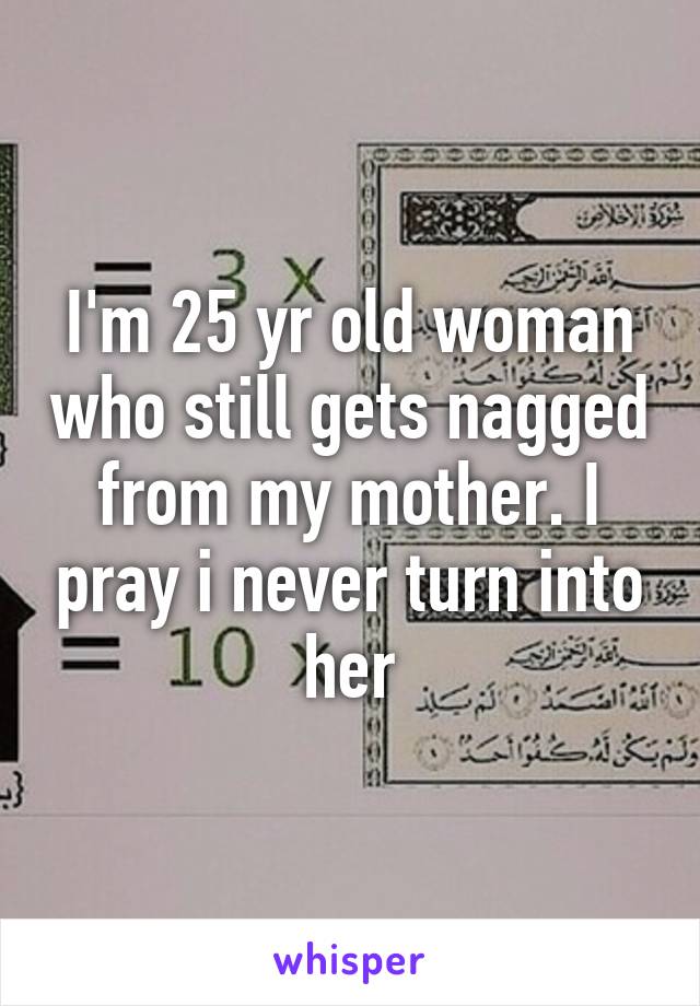 I'm 25 yr old woman who still gets nagged from my mother. I pray i never turn into her