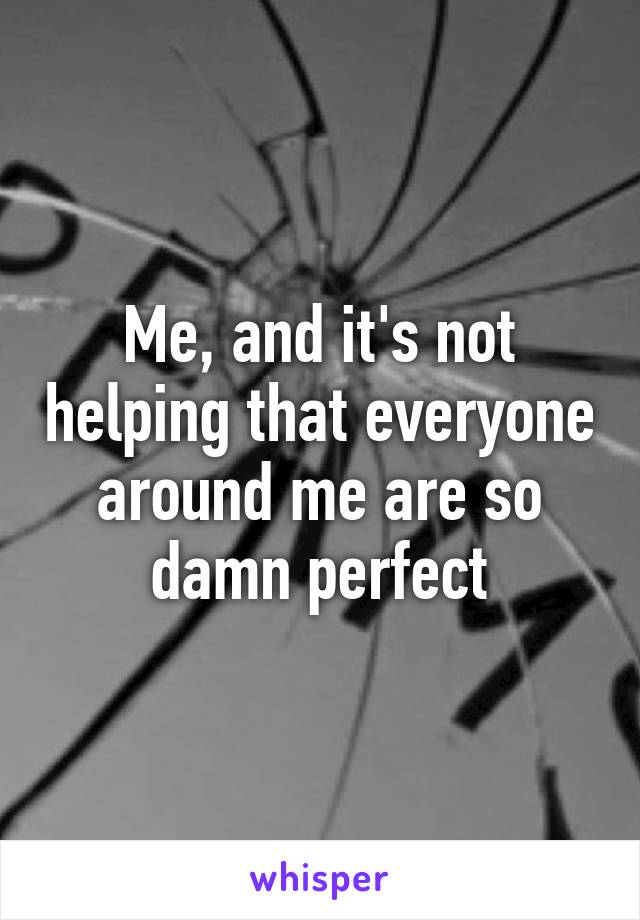 Me, and it's not helping that everyone around me are so damn perfect