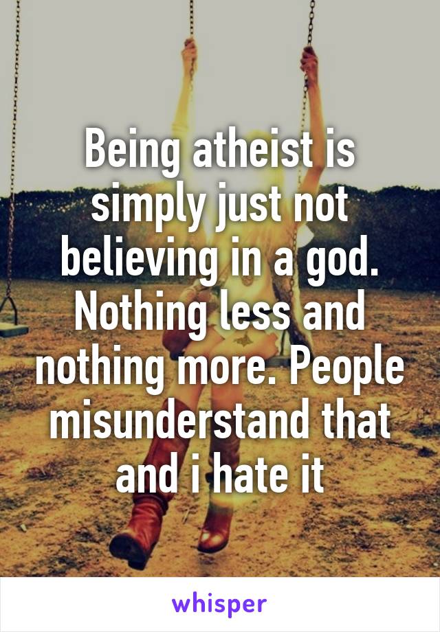 Being atheist is simply just not believing in a god. Nothing less and nothing more. People misunderstand that and i hate it