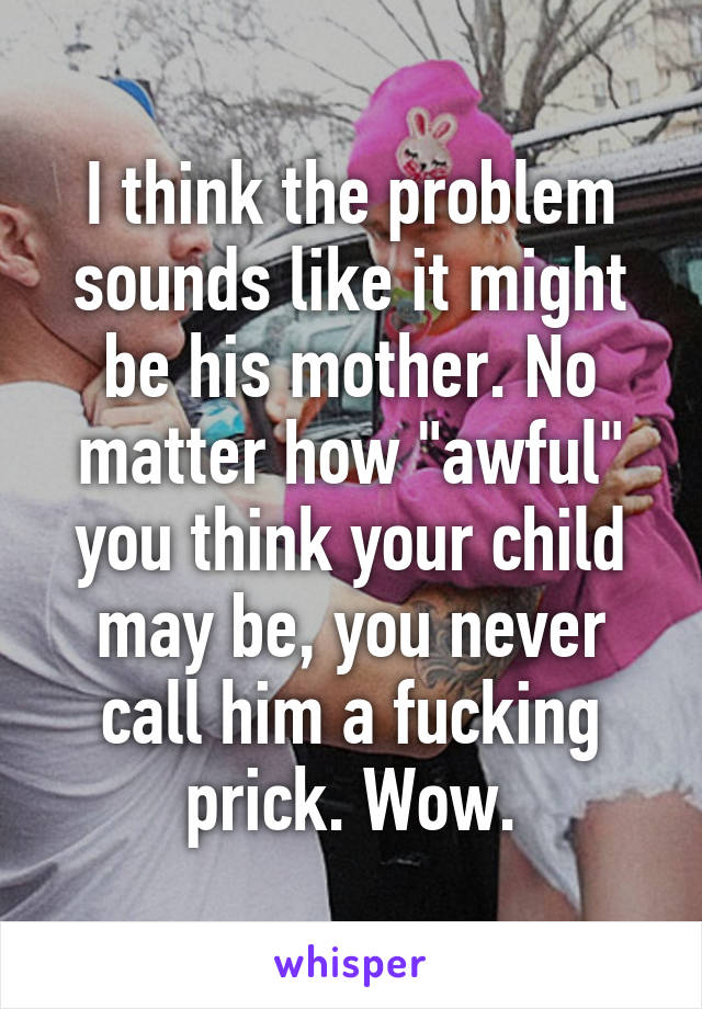 I think the problem sounds like it might be his mother. No matter how "awful" you think your child may be, you never call him a fucking prick. Wow.