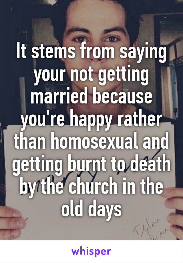 It stems from saying your not getting married because you're happy rather than homosexual and getting burnt to death by the church in the old days