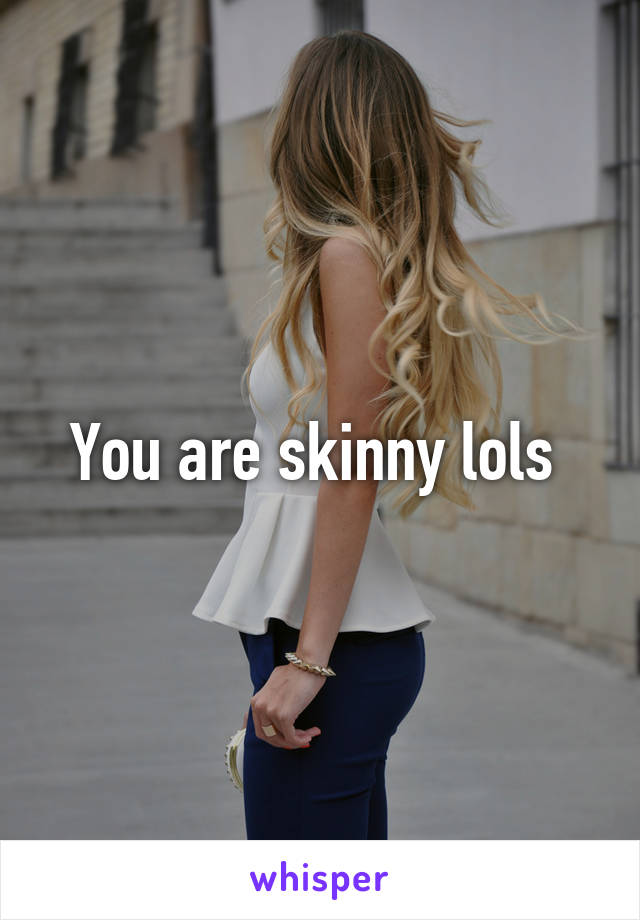 You are skinny lols 