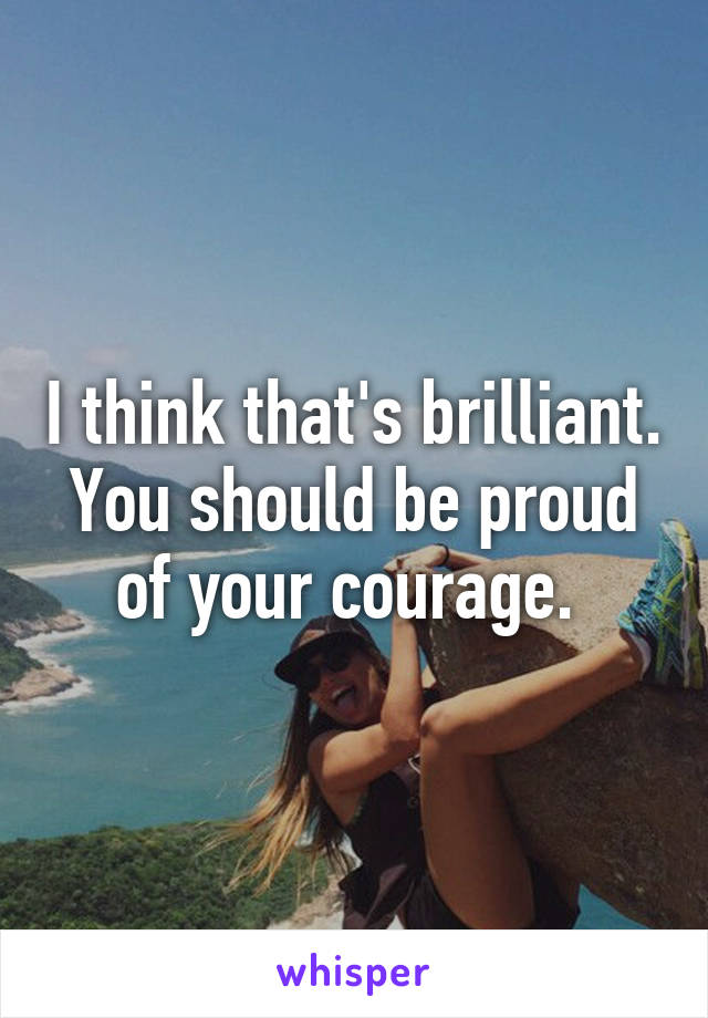 I think that's brilliant. You should be proud of your courage. 