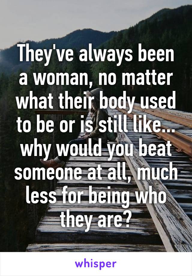 They've always been a woman, no matter what their body used to be or is still like... why would you beat someone at all, much less for being who they are?