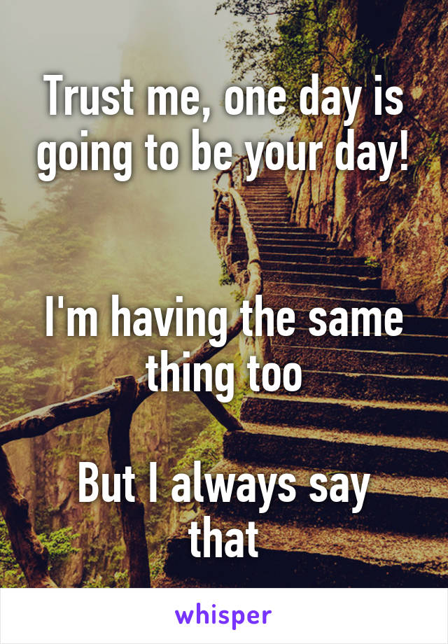 Trust me, one day is going to be your day!


I'm having the same thing too

But I always say that