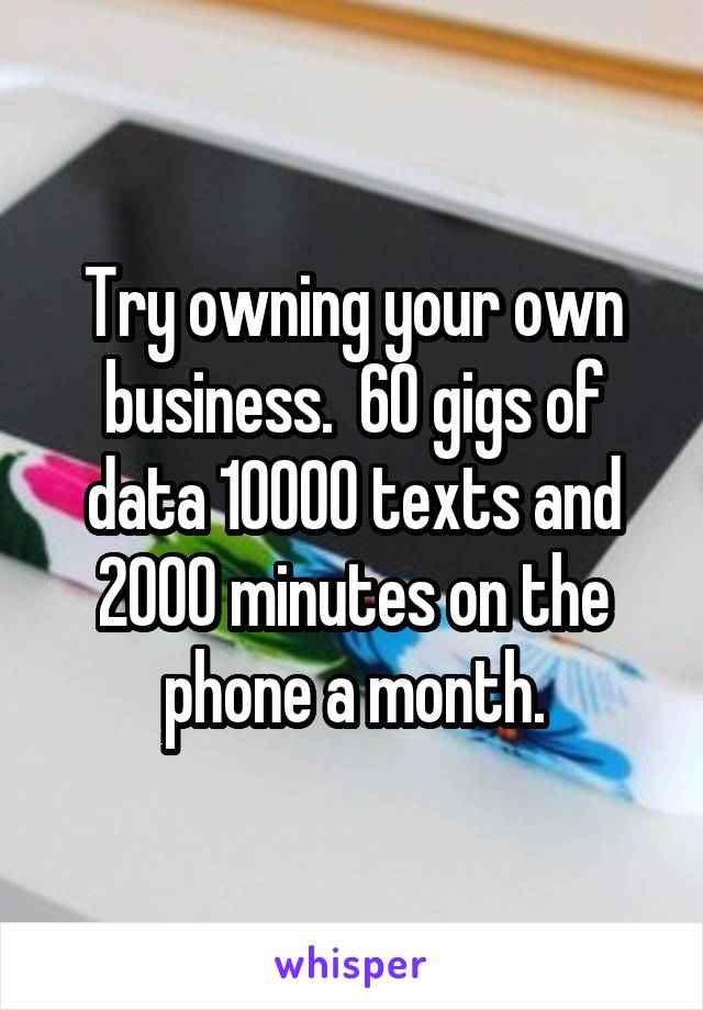 Try owning your own business.  60 gigs of data 10000 texts and 2000 minutes on the phone a month.