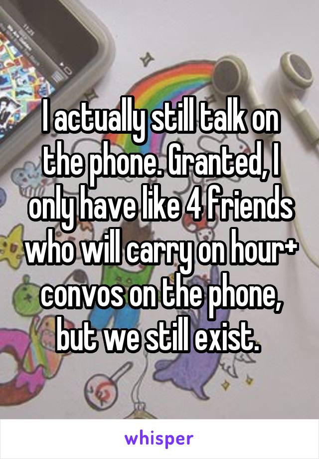 I actually still talk on the phone. Granted, I only have like 4 friends who will carry on hour+ convos on the phone, but we still exist. 