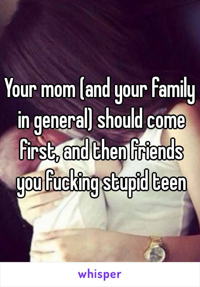 Your mom (and your family in general) should come first, and then friends you fucking stupid teen