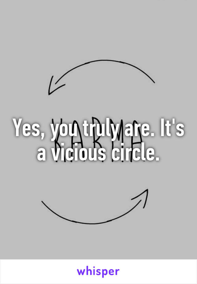 Yes, you truly are. It's a vicious circle.