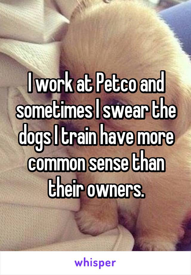 I work at Petco and sometimes I swear the dogs I train have more common sense than their owners.