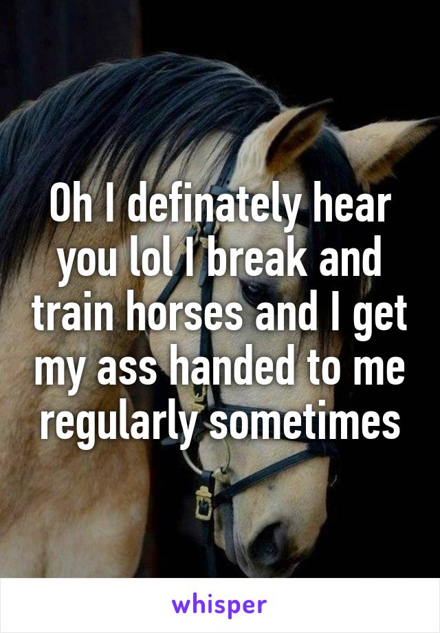 Oh I definately hear you lol I break and train horses and I get my ass handed to me regularly sometimes