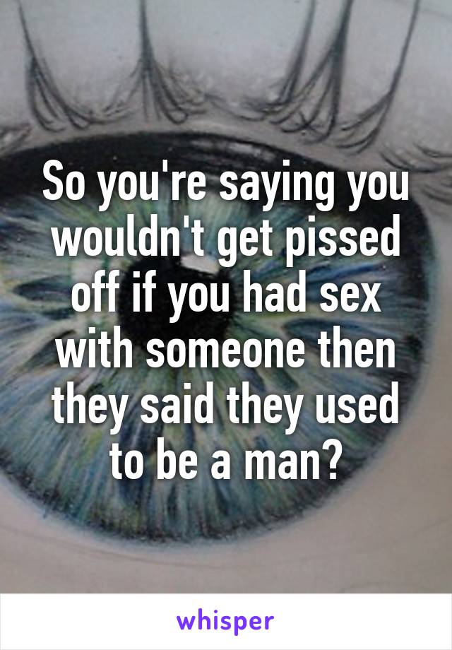 So you're saying you wouldn't get pissed off if you had sex with someone then they said they used to be a man?