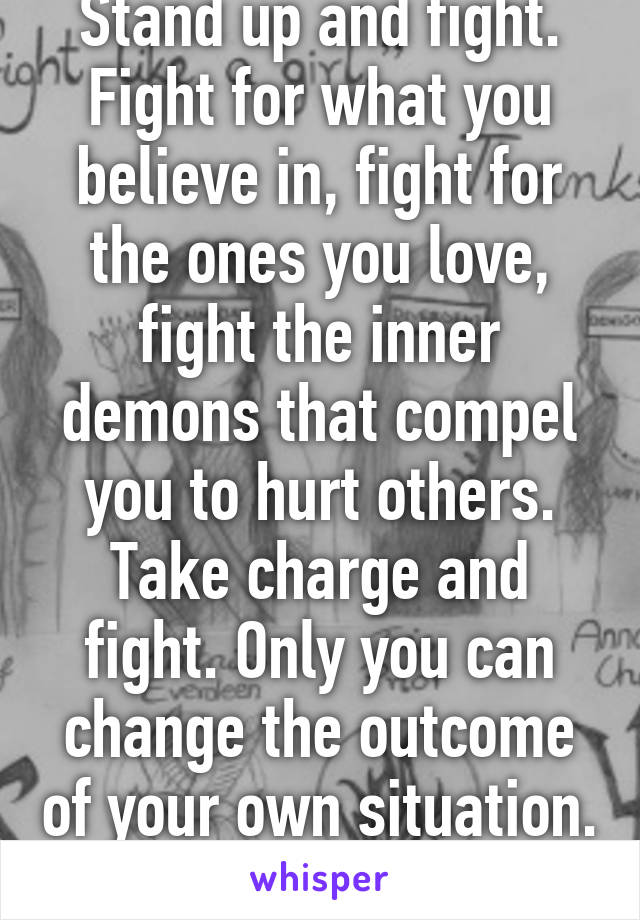Stand up and fight. Fight for what you believe in, fight for the ones you love, fight the inner demons that compel you to hurt others. Take charge and fight. Only you can change the outcome of your own situation. You got this. 
