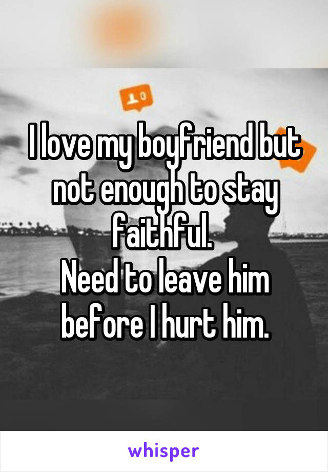 I love my boyfriend but not enough to stay faithful. 
Need to leave him before I hurt him.