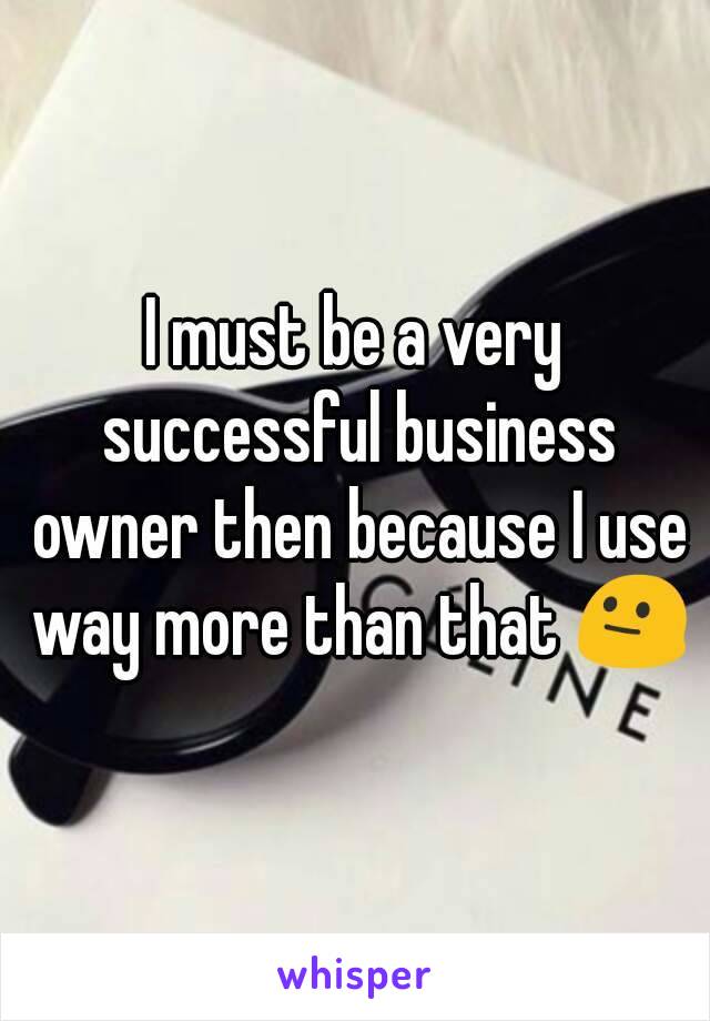 I must be a very successful business owner then because I use way more than that 😐