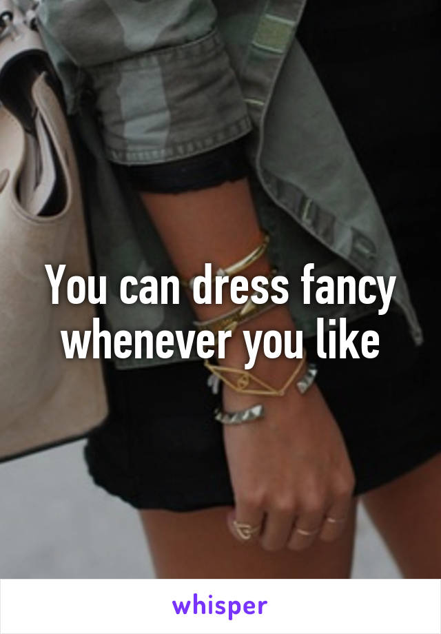 You can dress fancy whenever you like