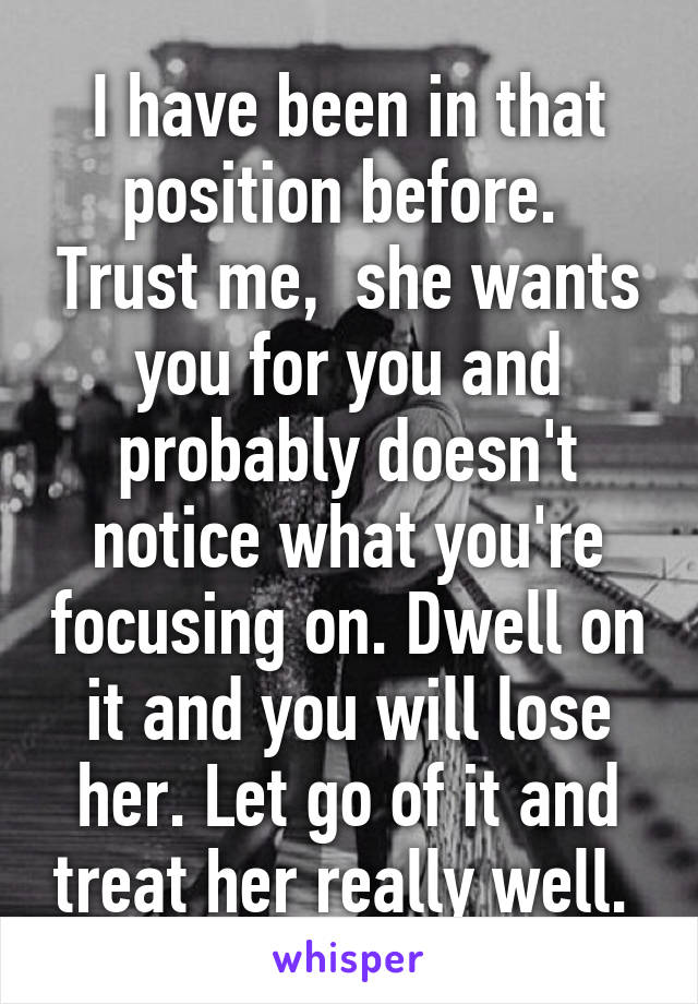 I have been in that position before.  Trust me,  she wants you for you and probably doesn't notice what you're focusing on. Dwell on it and you will lose her. Let go of it and treat her really well. 
