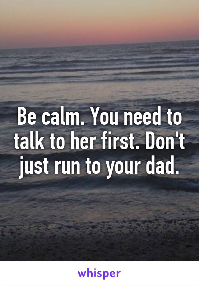 Be calm. You need to talk to her first. Don't just run to your dad.
