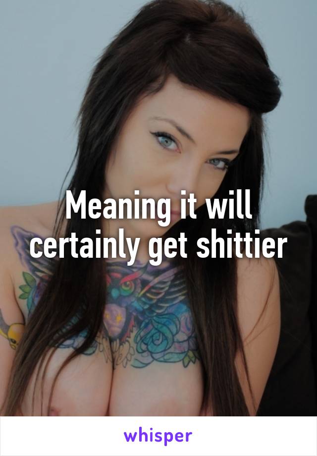 Meaning it will certainly get shittier