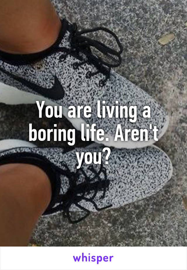 You are living a boring life. Aren't you?