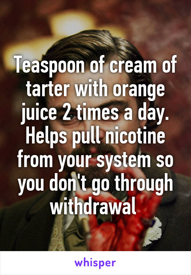 Teaspoon of cream of tarter with orange juice 2 times a day. Helps pull nicotine from your system so you don't go through withdrawal 