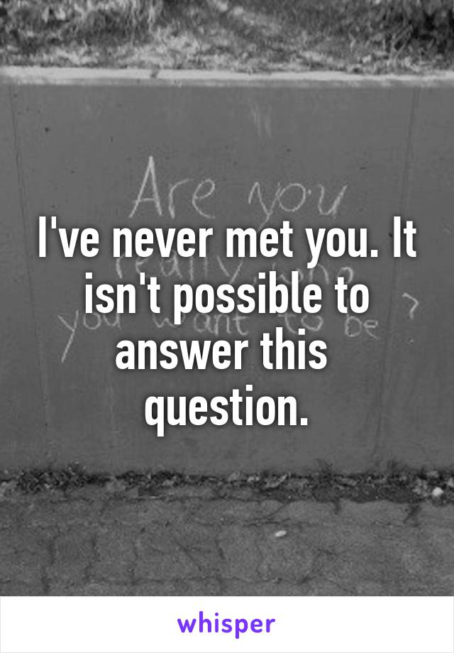 I've never met you. It isn't possible to answer this  question.