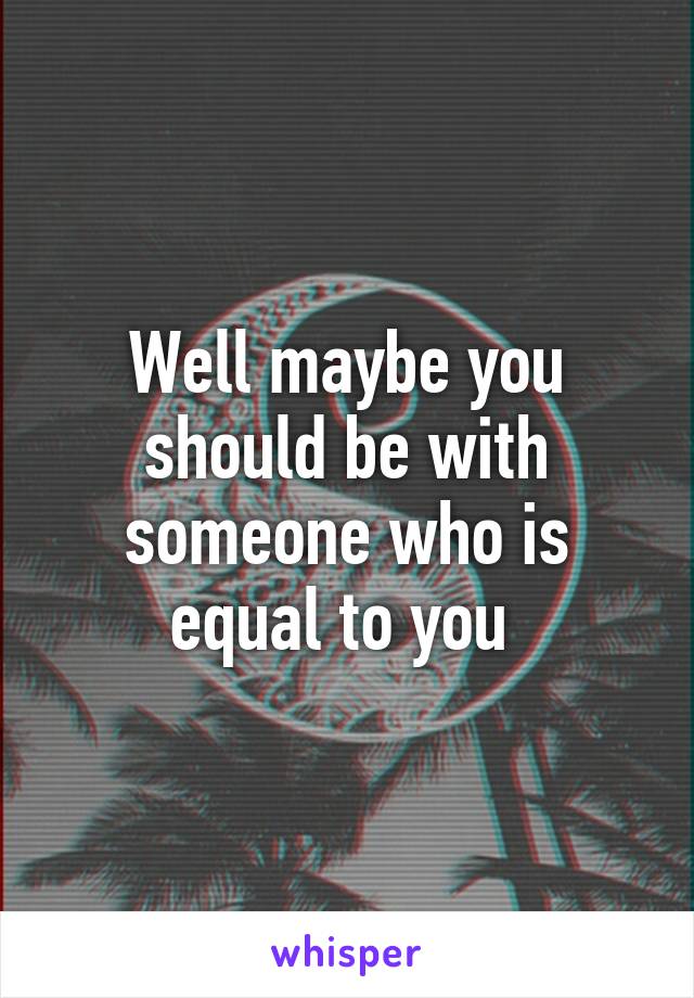 Well maybe you should be with someone who is equal to you 