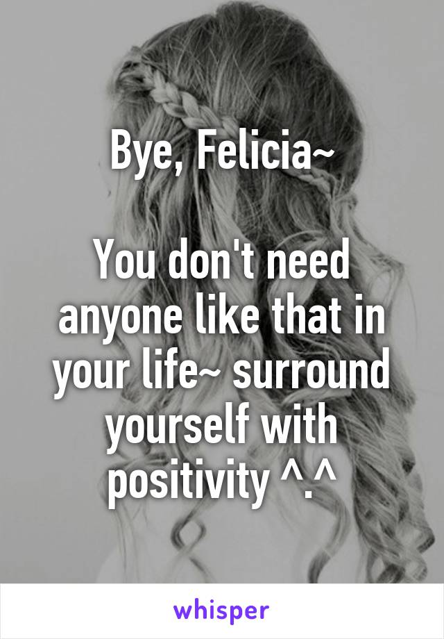 Bye, Felicia~

You don't need anyone like that in your life~ surround yourself with positivity ^.^