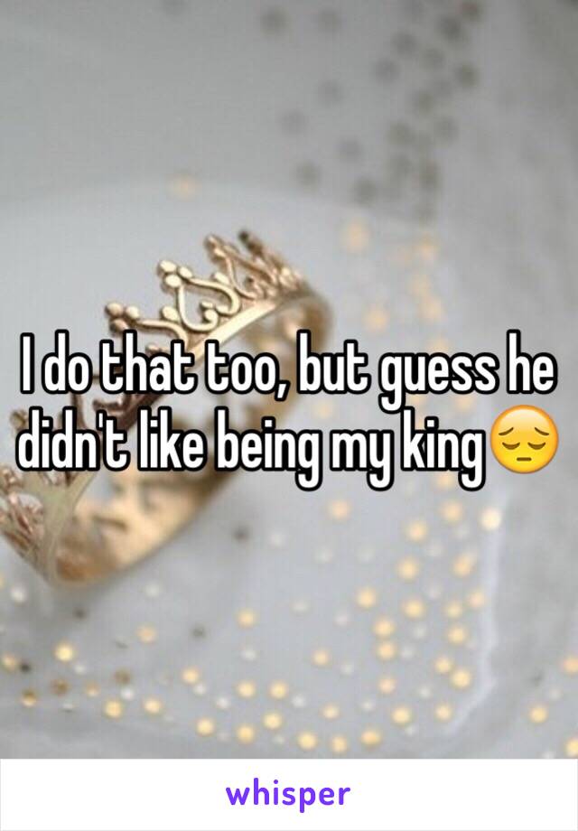 I do that too, but guess he didn't like being my king😔