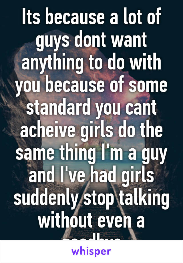 Its because a lot of guys dont want anything to do with you because of some standard you cant acheive girls do the same thing I'm a guy and I've had girls suddenly stop talking without even a goodbye